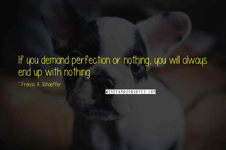 Francis A. Schaeffer Quotes: If you demand perfection or nothing, you will always end up with nothing.