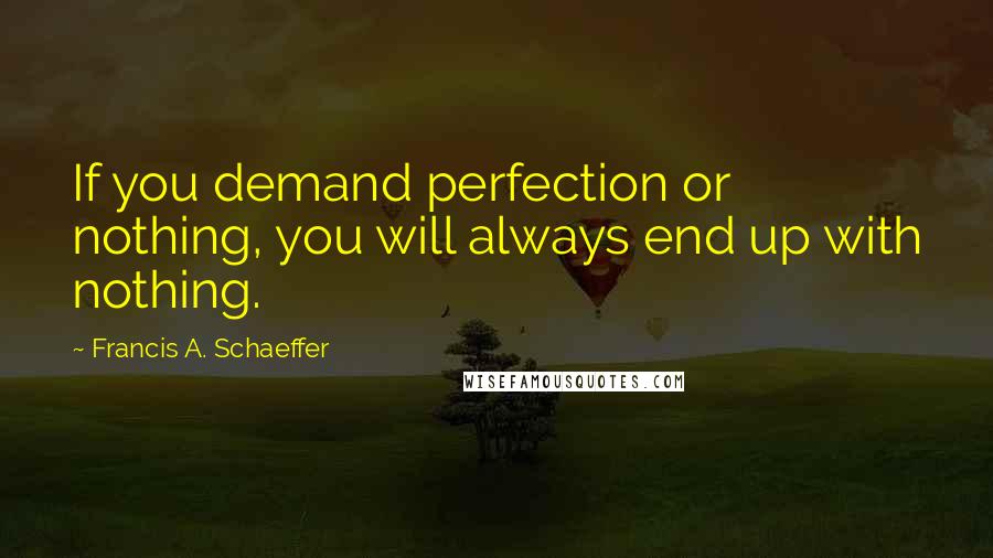Francis A. Schaeffer Quotes: If you demand perfection or nothing, you will always end up with nothing.