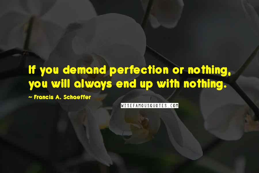 Francis A. Schaeffer Quotes: If you demand perfection or nothing, you will always end up with nothing.
