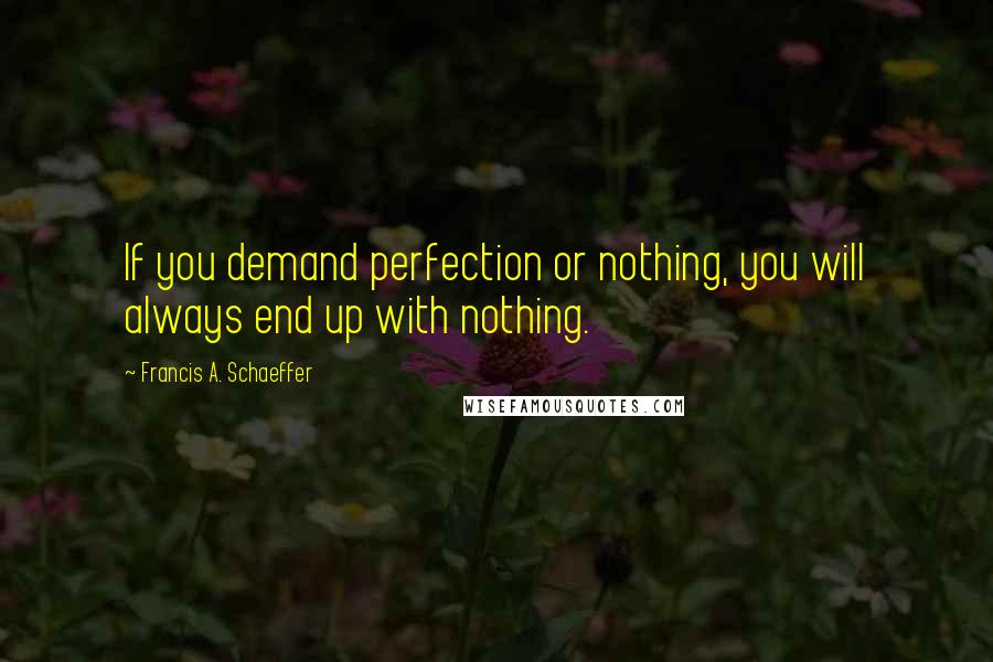 Francis A. Schaeffer Quotes: If you demand perfection or nothing, you will always end up with nothing.