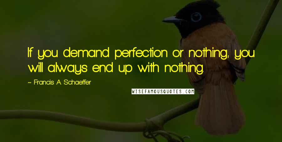 Francis A. Schaeffer Quotes: If you demand perfection or nothing, you will always end up with nothing.
