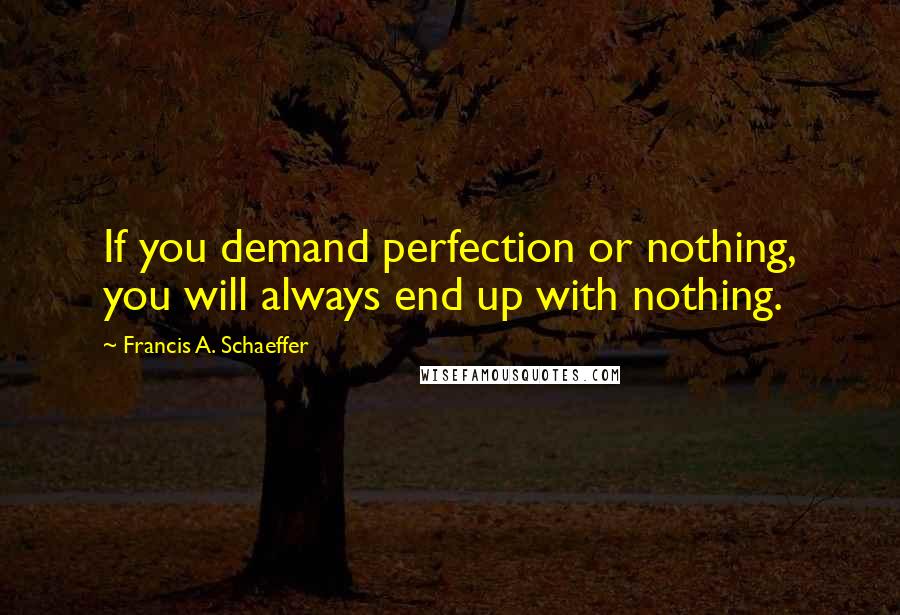 Francis A. Schaeffer Quotes: If you demand perfection or nothing, you will always end up with nothing.
