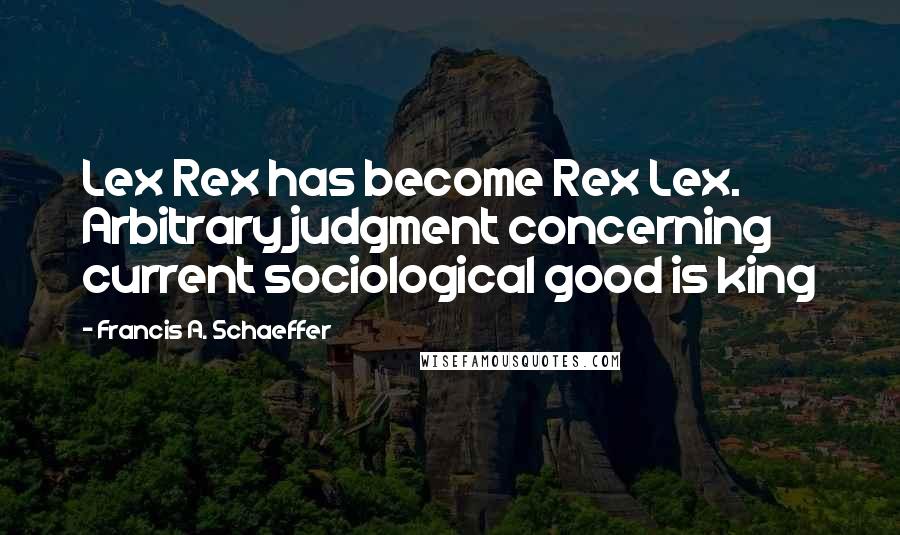 Francis A. Schaeffer Quotes: Lex Rex has become Rex Lex. Arbitrary judgment concerning current sociological good is king