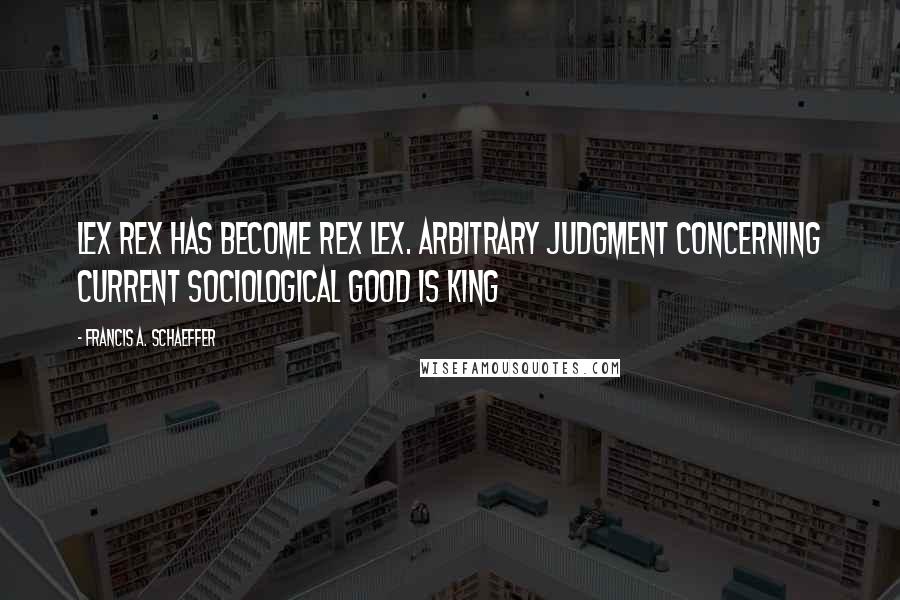 Francis A. Schaeffer Quotes: Lex Rex has become Rex Lex. Arbitrary judgment concerning current sociological good is king