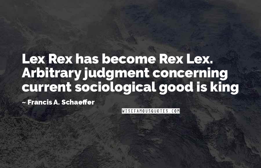 Francis A. Schaeffer Quotes: Lex Rex has become Rex Lex. Arbitrary judgment concerning current sociological good is king