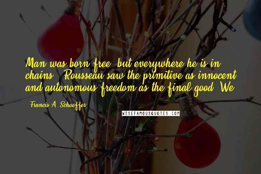 Francis A. Schaeffer Quotes: Man was born free, but everywhere he is in chains!" Rousseau saw the primitive as innocent and autonomous freedom as the final good. We