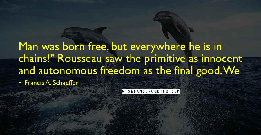 Francis A. Schaeffer Quotes: Man was born free, but everywhere he is in chains!" Rousseau saw the primitive as innocent and autonomous freedom as the final good. We