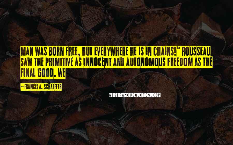 Francis A. Schaeffer Quotes: Man was born free, but everywhere he is in chains!" Rousseau saw the primitive as innocent and autonomous freedom as the final good. We