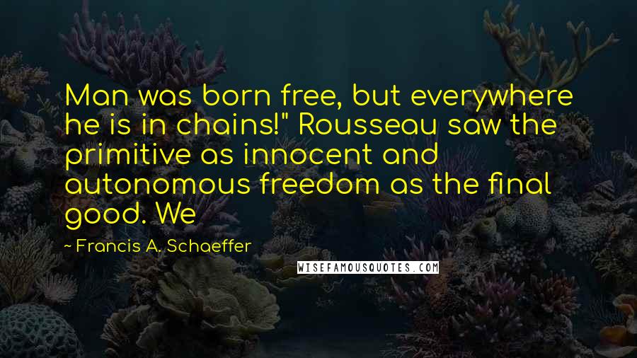 Francis A. Schaeffer Quotes: Man was born free, but everywhere he is in chains!" Rousseau saw the primitive as innocent and autonomous freedom as the final good. We