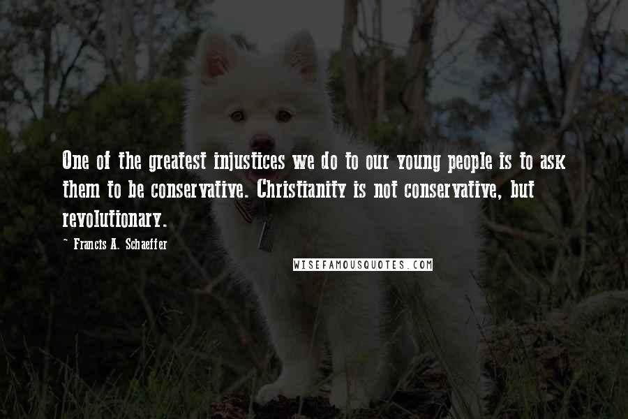 Francis A. Schaeffer Quotes: One of the greatest injustices we do to our young people is to ask them to be conservative. Christianity is not conservative, but revolutionary.