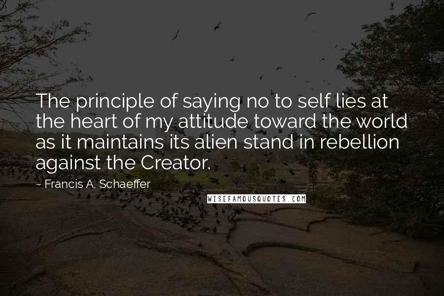 Francis A. Schaeffer Quotes: The principle of saying no to self lies at the heart of my attitude toward the world as it maintains its alien stand in rebellion against the Creator.