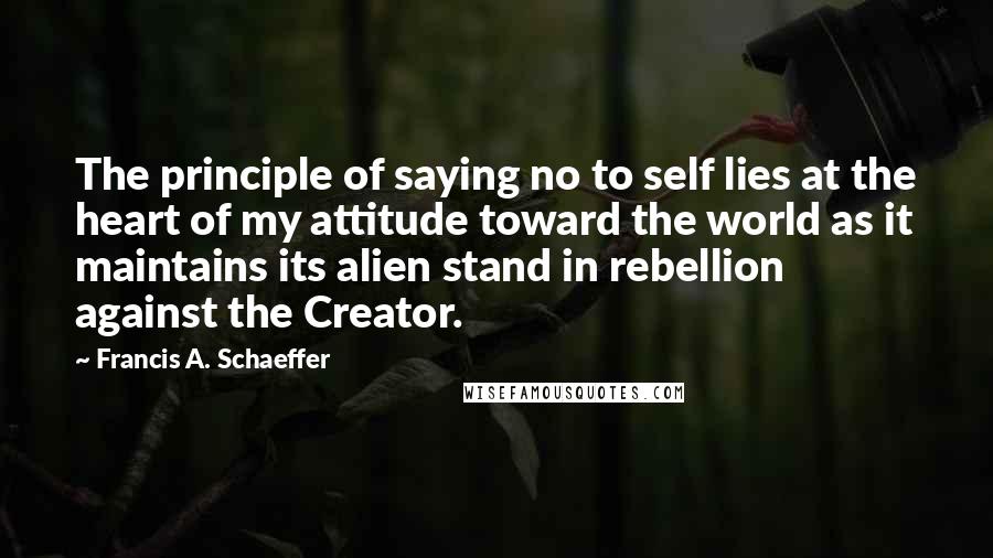 Francis A. Schaeffer Quotes: The principle of saying no to self lies at the heart of my attitude toward the world as it maintains its alien stand in rebellion against the Creator.