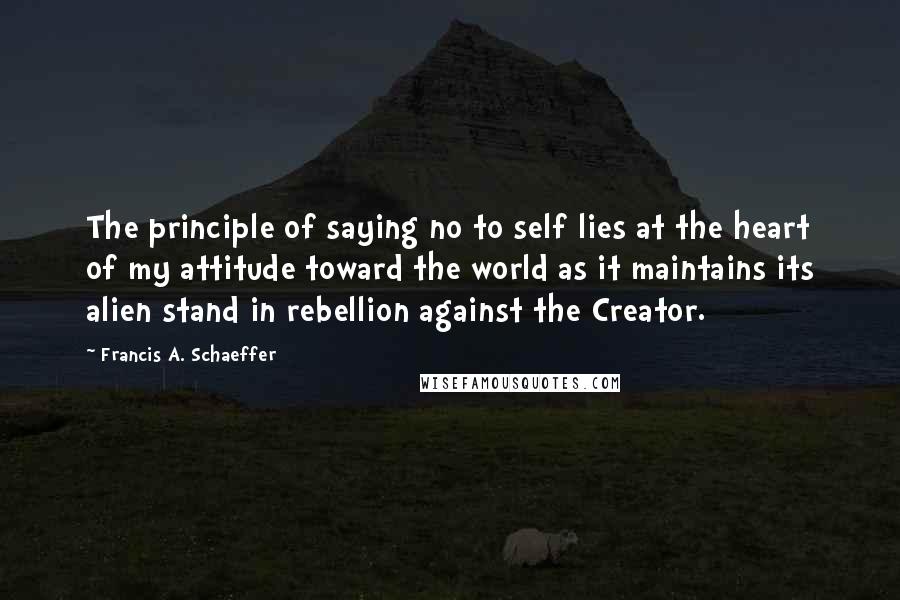 Francis A. Schaeffer Quotes: The principle of saying no to self lies at the heart of my attitude toward the world as it maintains its alien stand in rebellion against the Creator.