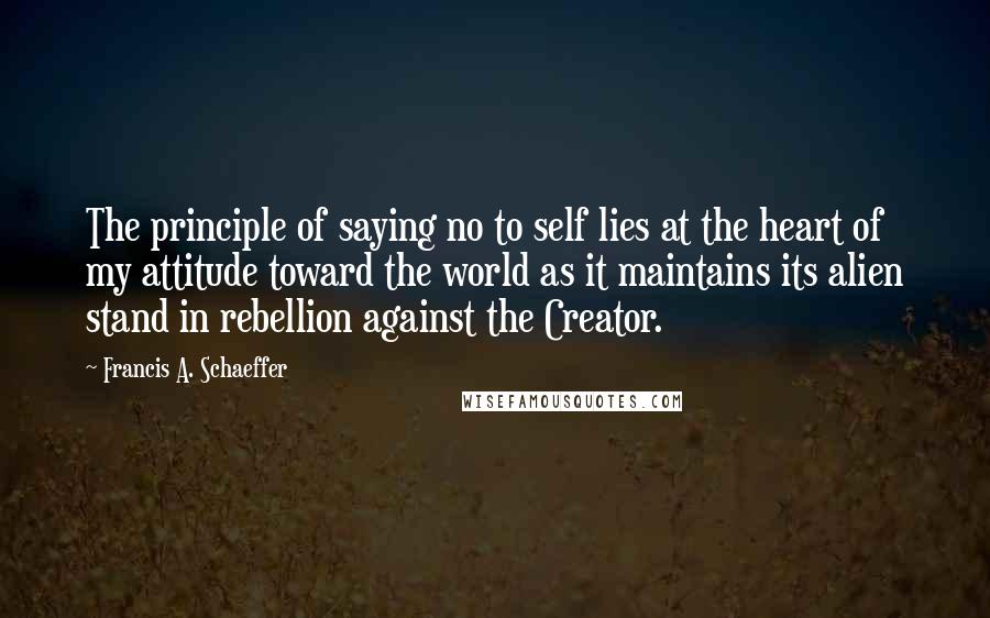 Francis A. Schaeffer Quotes: The principle of saying no to self lies at the heart of my attitude toward the world as it maintains its alien stand in rebellion against the Creator.