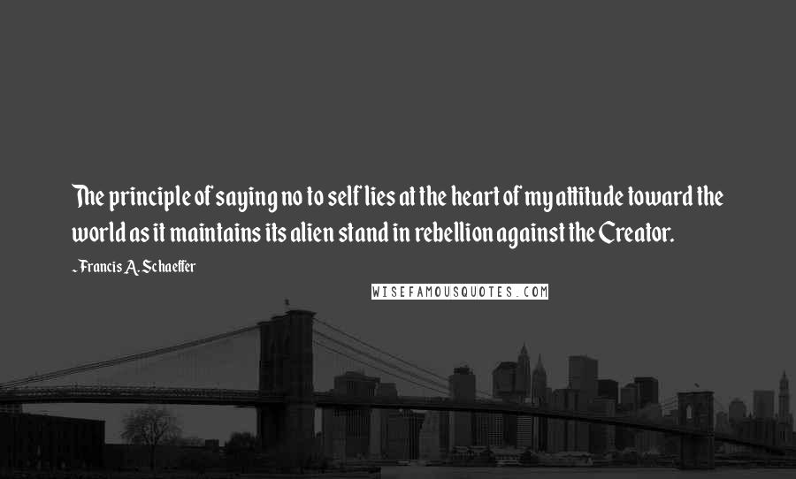 Francis A. Schaeffer Quotes: The principle of saying no to self lies at the heart of my attitude toward the world as it maintains its alien stand in rebellion against the Creator.