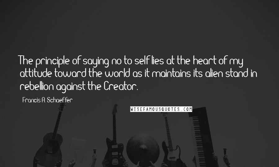 Francis A. Schaeffer Quotes: The principle of saying no to self lies at the heart of my attitude toward the world as it maintains its alien stand in rebellion against the Creator.