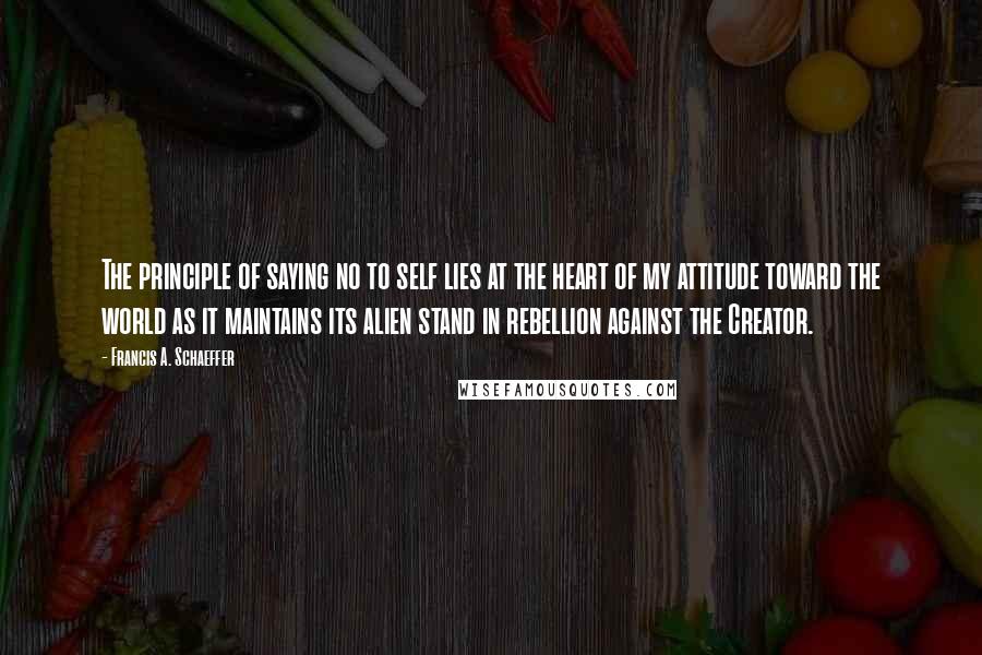 Francis A. Schaeffer Quotes: The principle of saying no to self lies at the heart of my attitude toward the world as it maintains its alien stand in rebellion against the Creator.