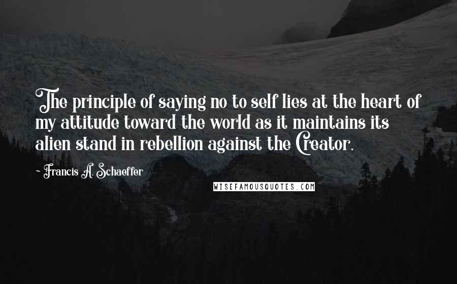 Francis A. Schaeffer Quotes: The principle of saying no to self lies at the heart of my attitude toward the world as it maintains its alien stand in rebellion against the Creator.