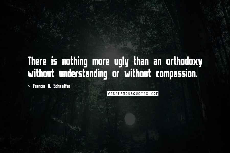 Francis A. Schaeffer Quotes: There is nothing more ugly than an orthodoxy without understanding or without compassion.