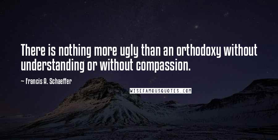 Francis A. Schaeffer Quotes: There is nothing more ugly than an orthodoxy without understanding or without compassion.