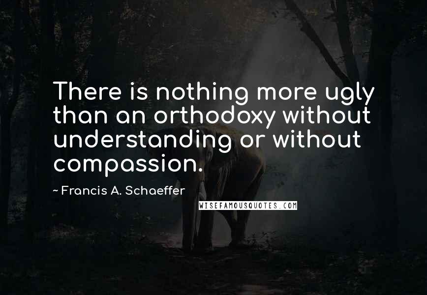 Francis A. Schaeffer Quotes: There is nothing more ugly than an orthodoxy without understanding or without compassion.
