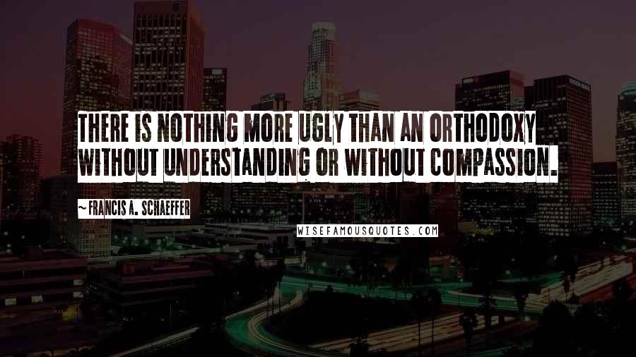 Francis A. Schaeffer Quotes: There is nothing more ugly than an orthodoxy without understanding or without compassion.