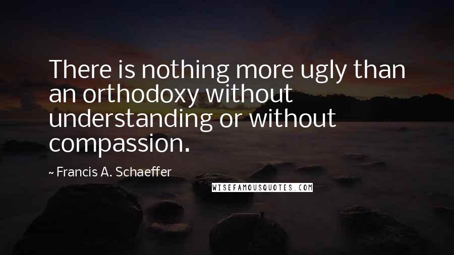 Francis A. Schaeffer Quotes: There is nothing more ugly than an orthodoxy without understanding or without compassion.