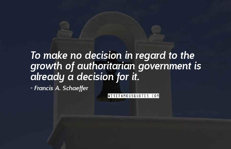 Francis A. Schaeffer Quotes: To make no decision in regard to the growth of authoritarian government is already a decision for it.