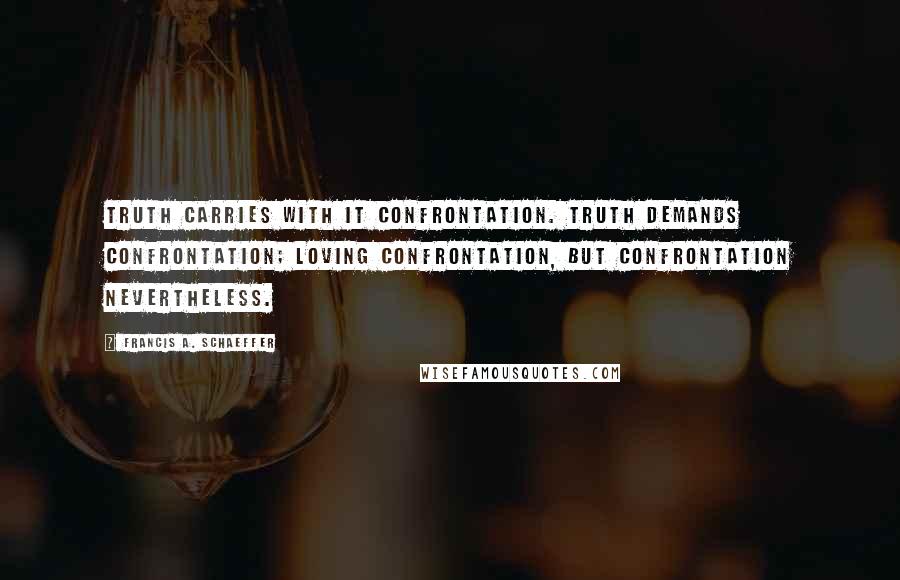 Francis A. Schaeffer Quotes: Truth carries with it confrontation. Truth demands confrontation; loving confrontation, but confrontation nevertheless.