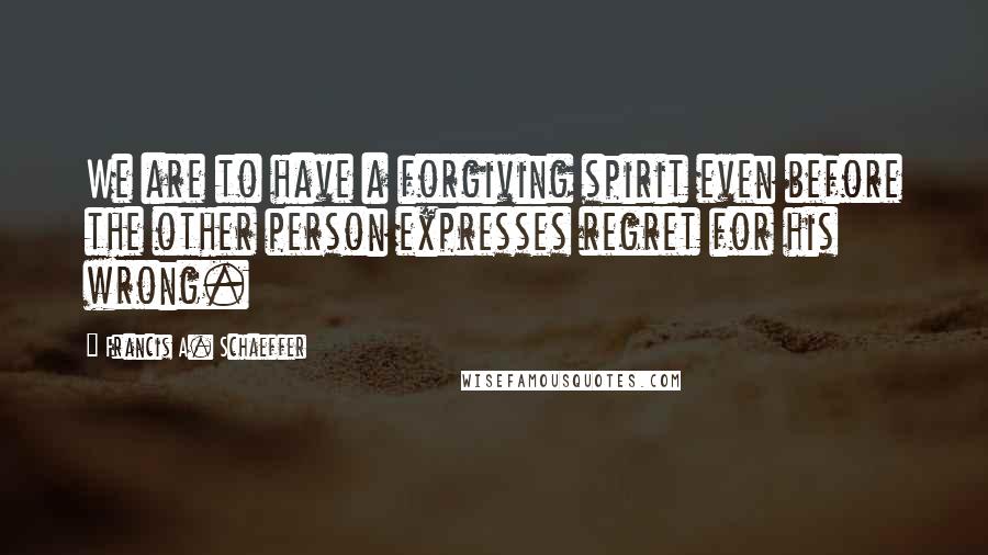 Francis A. Schaeffer Quotes: We are to have a forgiving spirit even before the other person expresses regret for his wrong.