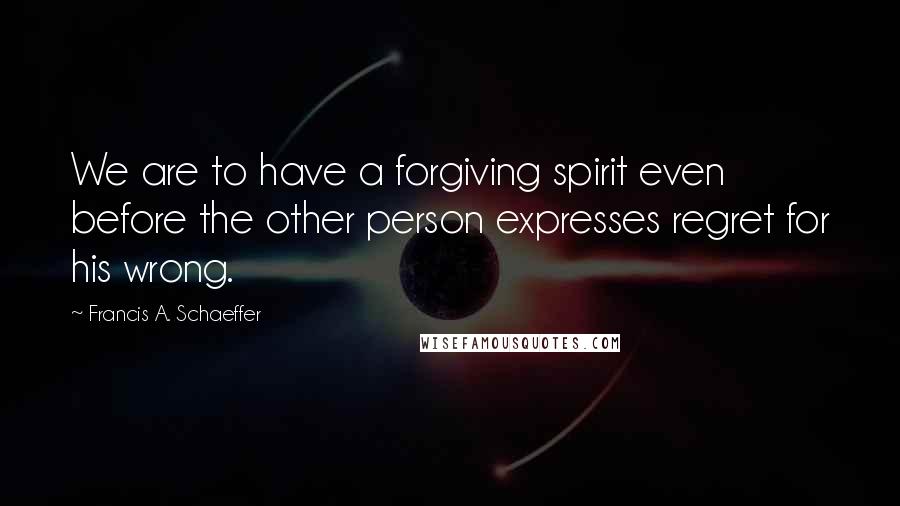 Francis A. Schaeffer Quotes: We are to have a forgiving spirit even before the other person expresses regret for his wrong.