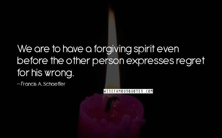 Francis A. Schaeffer Quotes: We are to have a forgiving spirit even before the other person expresses regret for his wrong.