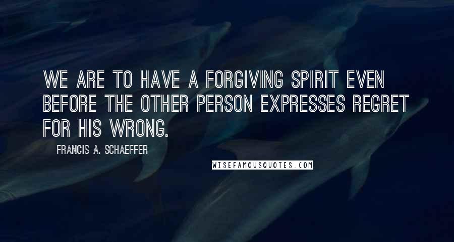 Francis A. Schaeffer Quotes: We are to have a forgiving spirit even before the other person expresses regret for his wrong.