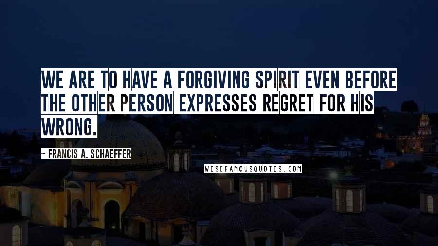 Francis A. Schaeffer Quotes: We are to have a forgiving spirit even before the other person expresses regret for his wrong.