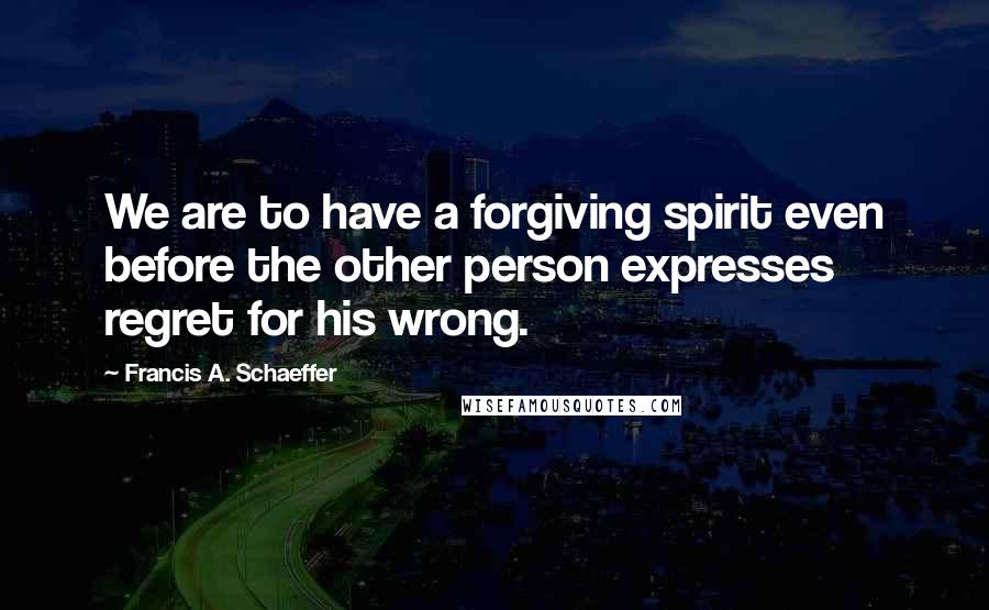 Francis A. Schaeffer Quotes: We are to have a forgiving spirit even before the other person expresses regret for his wrong.