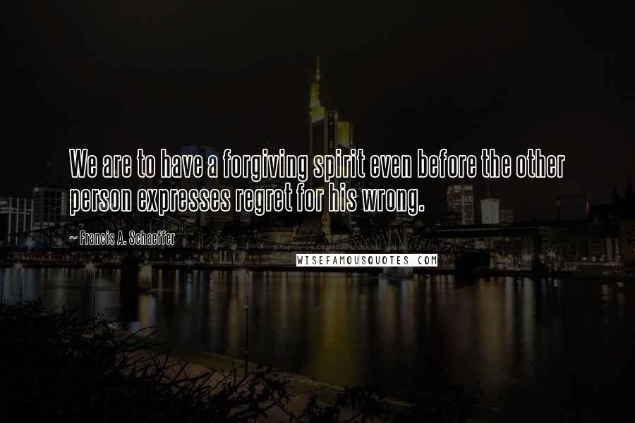 Francis A. Schaeffer Quotes: We are to have a forgiving spirit even before the other person expresses regret for his wrong.