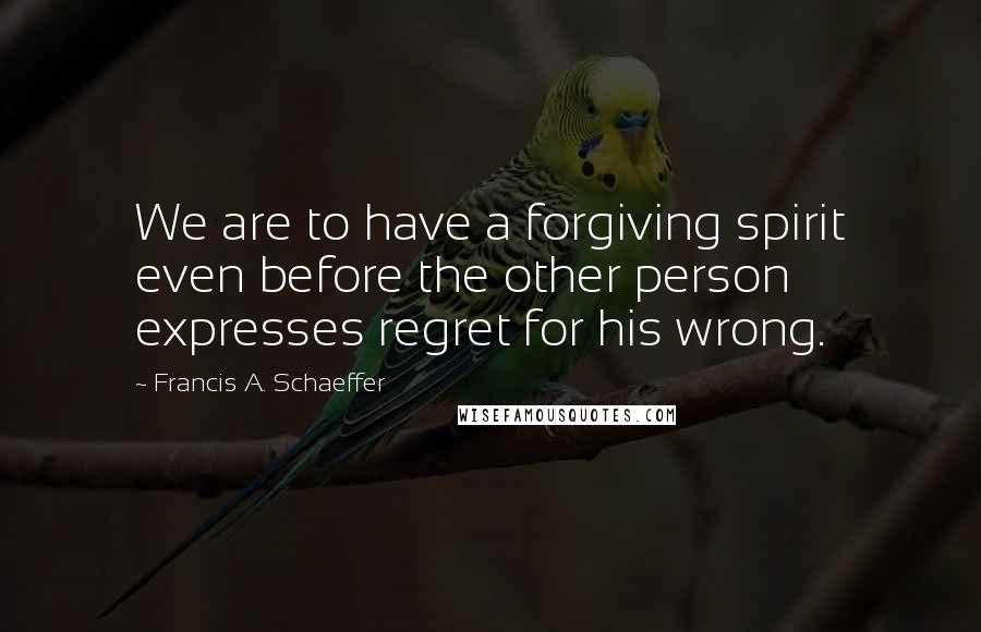 Francis A. Schaeffer Quotes: We are to have a forgiving spirit even before the other person expresses regret for his wrong.