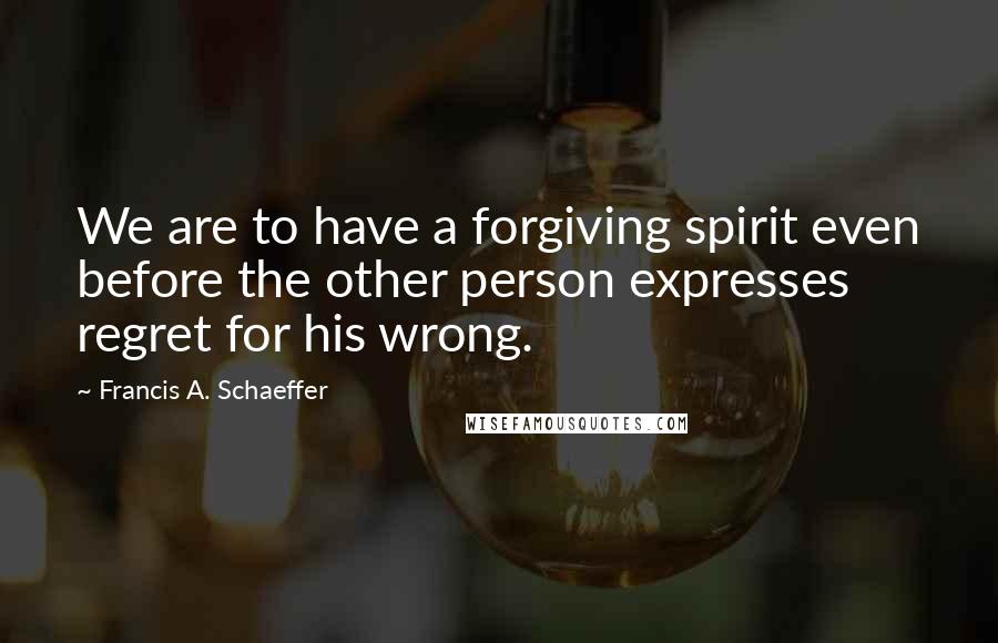 Francis A. Schaeffer Quotes: We are to have a forgiving spirit even before the other person expresses regret for his wrong.