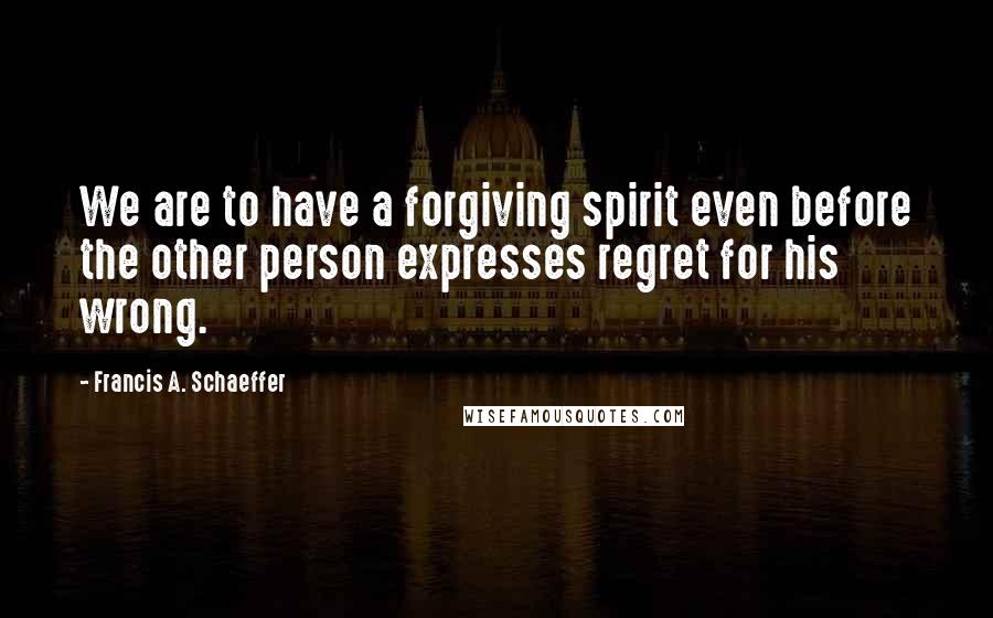 Francis A. Schaeffer Quotes: We are to have a forgiving spirit even before the other person expresses regret for his wrong.