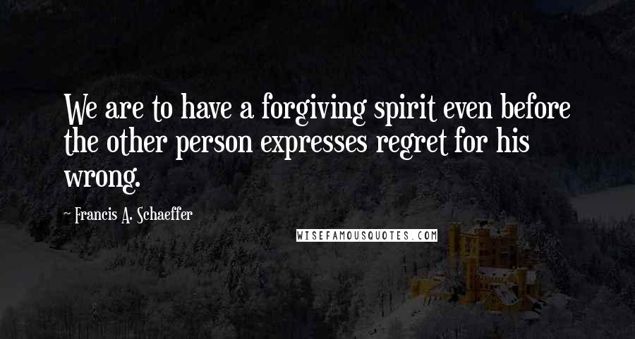 Francis A. Schaeffer Quotes: We are to have a forgiving spirit even before the other person expresses regret for his wrong.