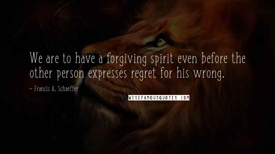 Francis A. Schaeffer Quotes: We are to have a forgiving spirit even before the other person expresses regret for his wrong.