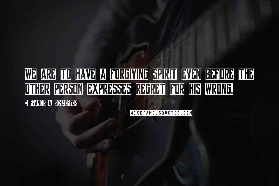 Francis A. Schaeffer Quotes: We are to have a forgiving spirit even before the other person expresses regret for his wrong.