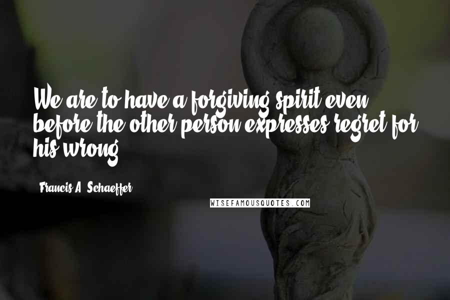 Francis A. Schaeffer Quotes: We are to have a forgiving spirit even before the other person expresses regret for his wrong.