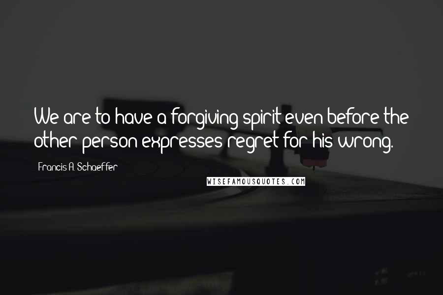 Francis A. Schaeffer Quotes: We are to have a forgiving spirit even before the other person expresses regret for his wrong.