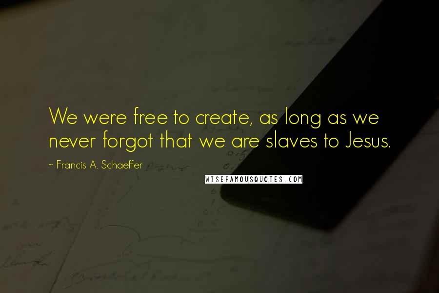 Francis A. Schaeffer Quotes: We were free to create, as long as we never forgot that we are slaves to Jesus.