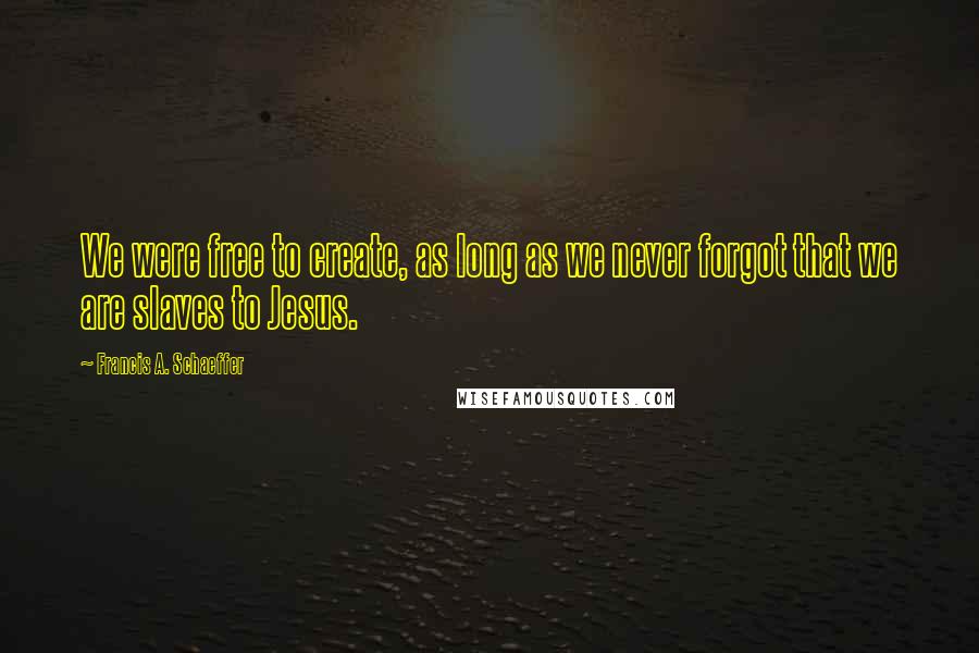 Francis A. Schaeffer Quotes: We were free to create, as long as we never forgot that we are slaves to Jesus.