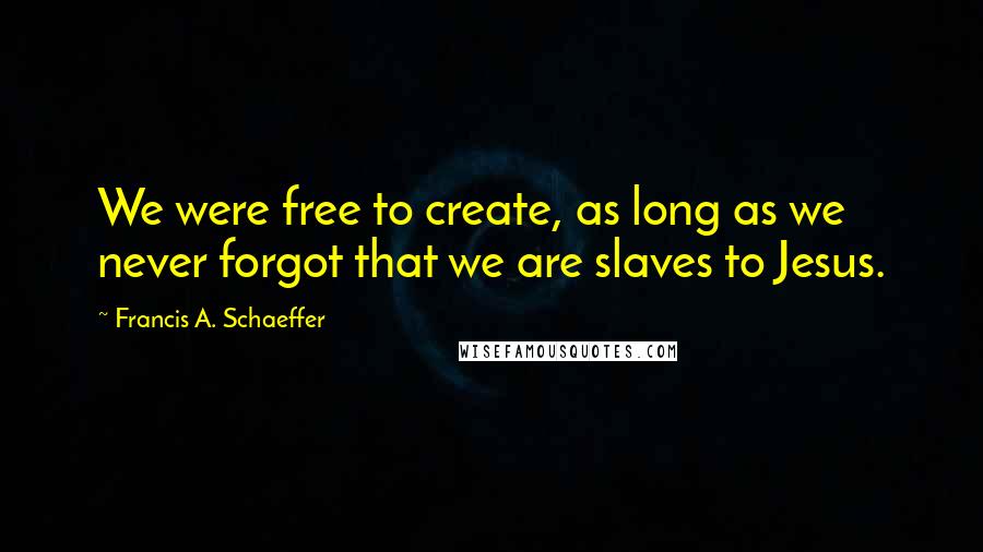 Francis A. Schaeffer Quotes: We were free to create, as long as we never forgot that we are slaves to Jesus.