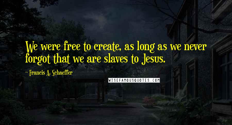 Francis A. Schaeffer Quotes: We were free to create, as long as we never forgot that we are slaves to Jesus.