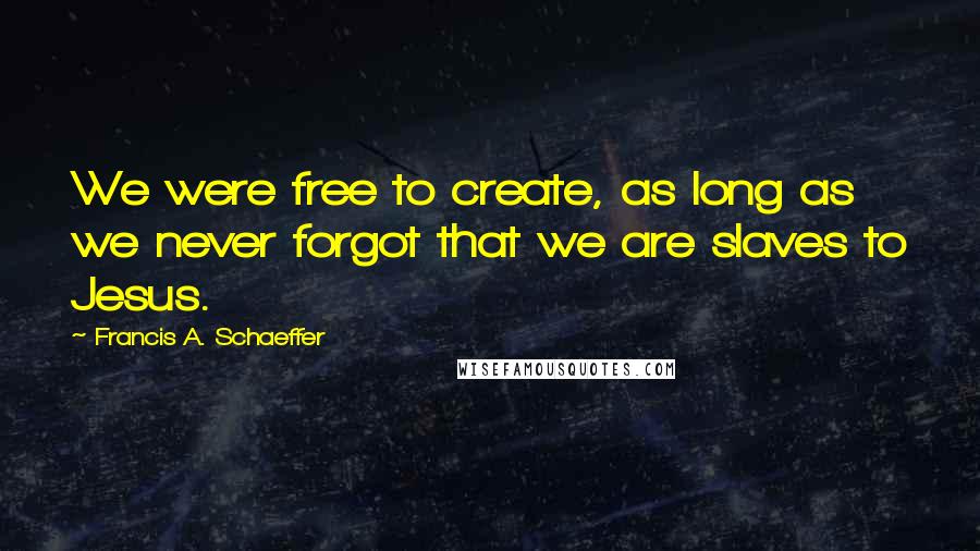 Francis A. Schaeffer Quotes: We were free to create, as long as we never forgot that we are slaves to Jesus.