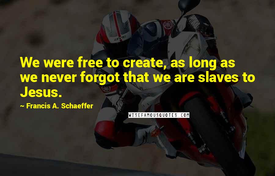 Francis A. Schaeffer Quotes: We were free to create, as long as we never forgot that we are slaves to Jesus.